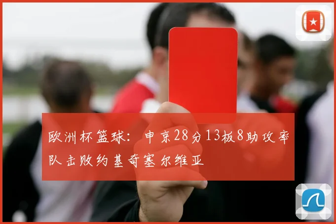 欧洲杯篮球：申京28分13板8助攻率队击败约基奇塞尔维亚