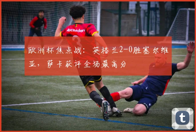 欧洲杯焦点战：英格兰2-0胜塞尔维亚，萨卡获评全场最高分