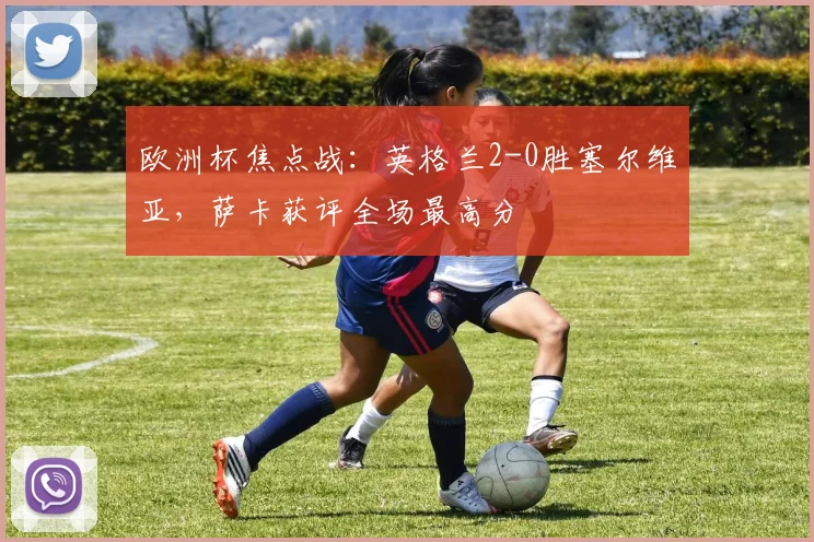 欧洲杯焦点战：英格兰2-0胜塞尔维亚，萨卡获评全场最高分